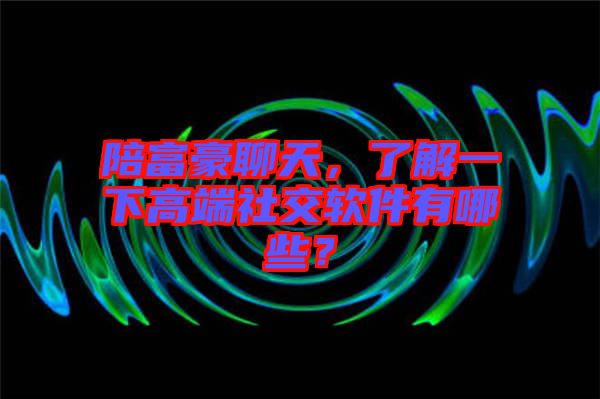 陪富豪聊天，了解一下高端社交軟件有哪些？
