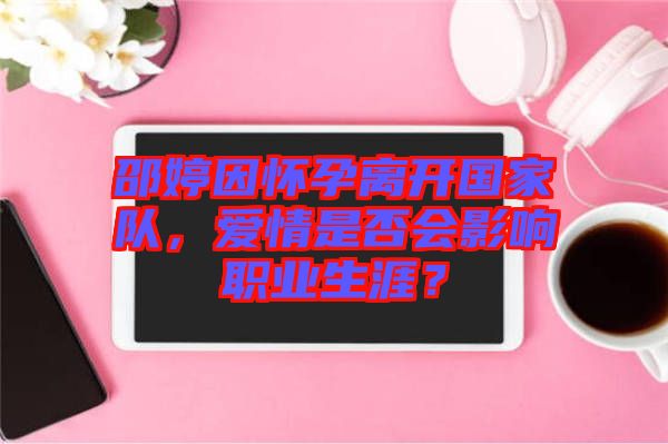 邵婷因懷孕離開國家隊(duì)，愛情是否會影響職業(yè)生涯？