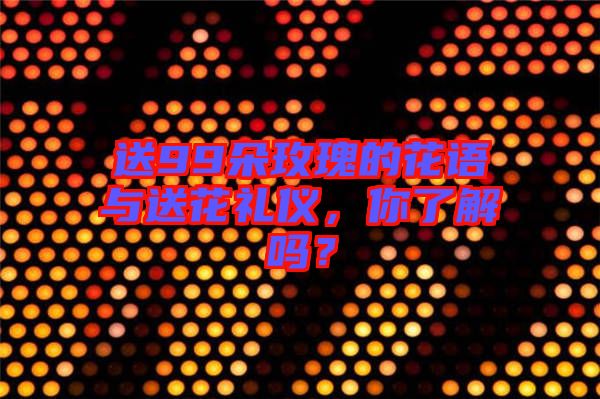 送99朵玫瑰的花語與送花禮儀，你了解嗎？