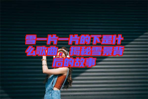 雪一片一片的下是什么歌曲，揭秘雪景背后的故事