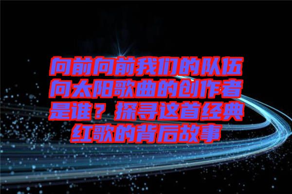向前向前我們的隊伍向太陽歌曲的創(chuàng)作者是誰？探尋這首經(jīng)典紅歌的背后故事