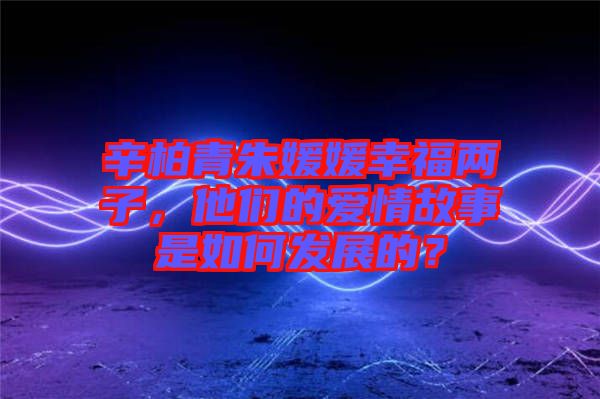 辛柏青朱媛媛幸福兩子，他們的愛(ài)情故事是如何發(fā)展的？