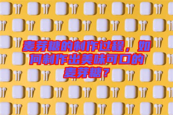 麥芽糖的制作過程，如何制作出美味可口的麥芽糖？