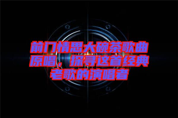 前門(mén)情思大碗茶歌曲原唱，探尋這首經(jīng)典老歌的演唱者