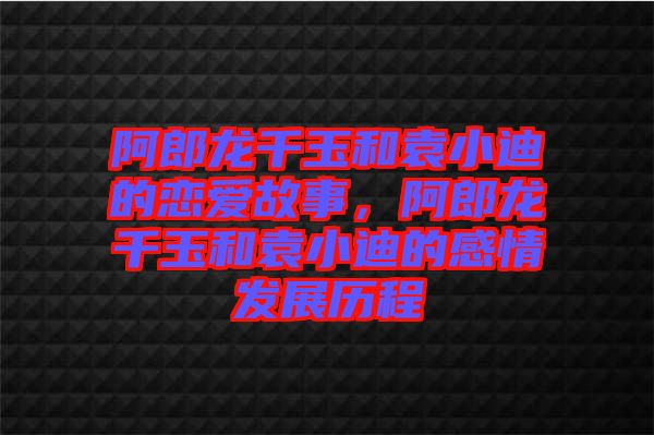 阿郎龍千玉和袁小迪的戀愛故事，阿郎龍千玉和袁小迪的感情發(fā)展歷程