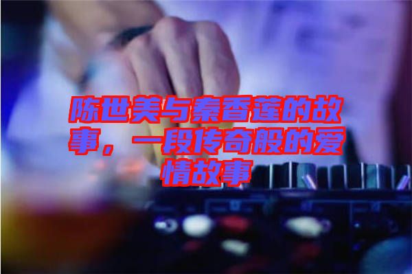 陳世美與秦香蓮的故事，一段傳奇般的愛情故事