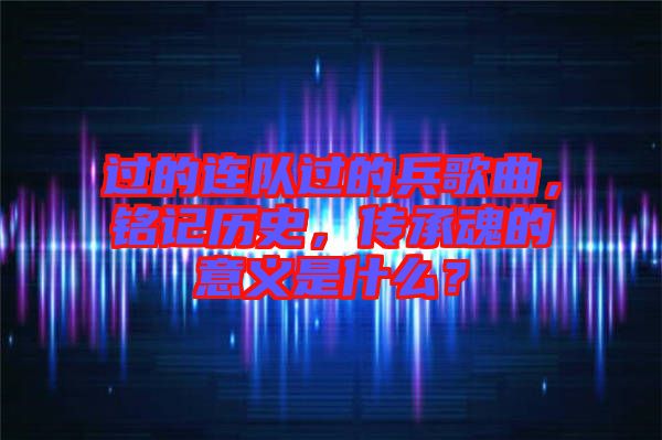 過的連隊過的兵歌曲，銘記歷史，傳承魂的意義是什么？