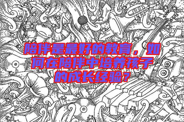 陪伴是最好的教育，如何在陪伴中培養(yǎng)孩子的成長(zhǎng)經(jīng)驗(yàn)？