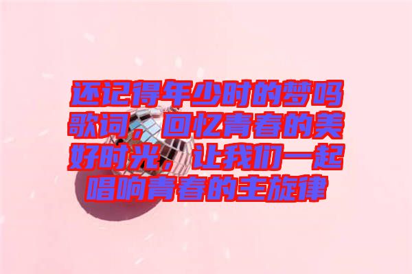 還記得年少時的夢嗎歌詞，回憶青春的美好時光，讓我們一起唱響青春的主旋律