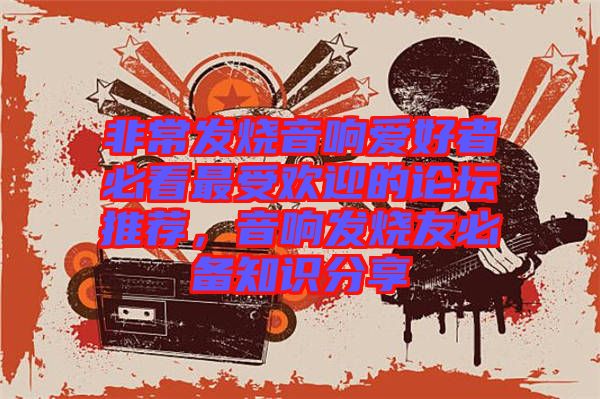 非常發(fā)燒音響愛(ài)好者必看最受歡迎的論壇推薦，音響發(fā)燒友必備知識(shí)分享