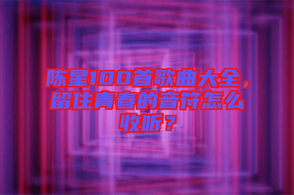 陳星100首歌曲大全，留住青春的音符怎么收聽？