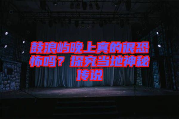 鼓浪嶼晚上真的很恐怖嗎？探究當(dāng)?shù)厣衩貍髡f