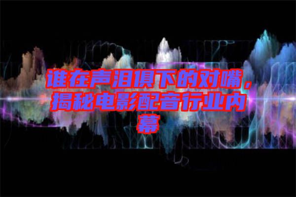 誰在聲淚俱下的對(duì)嘴，揭秘電影配音行業(yè)內(nèi)幕