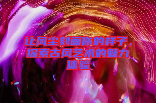 讓風(fēng)塵刻畫你的樣子，探索古風(fēng)藝術(shù)的魅力體驗