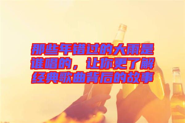 那些年錯過的大雨是誰唱的，讓你更了解經(jīng)典歌曲背后的故事
