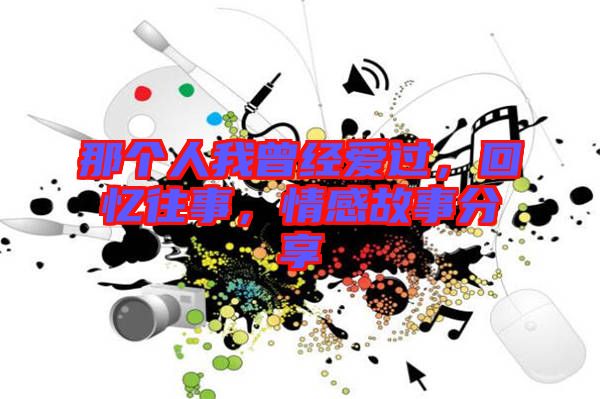 那個人我曾經(jīng)愛過，回憶往事，情感故事分享