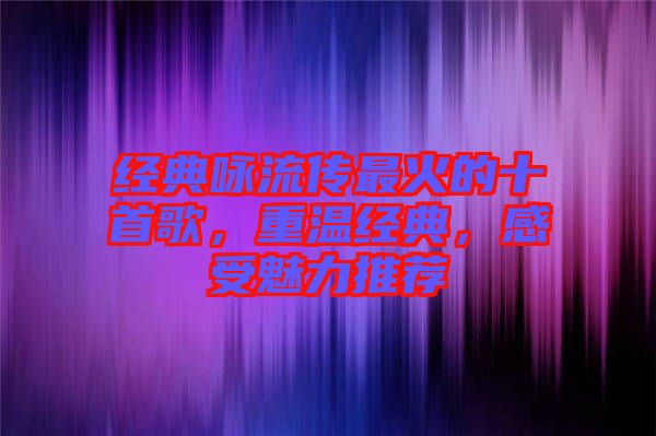 經(jīng)典詠流傳最火的十首歌，重溫經(jīng)典，感受魅力推薦