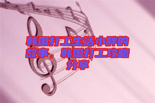 韓國打工生活小胖的故事，韓國打工攻略分享