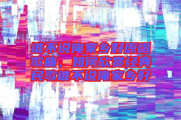 誰(shuí)不說(shuō)俺家鄉(xiāng)好原唱歌曲，如何欣賞經(jīng)典民歌誰(shuí)不說(shuō)俺家鄉(xiāng)好