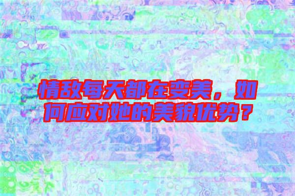 情敵每天都在變美，如何應對她的美貌優(yōu)勢？