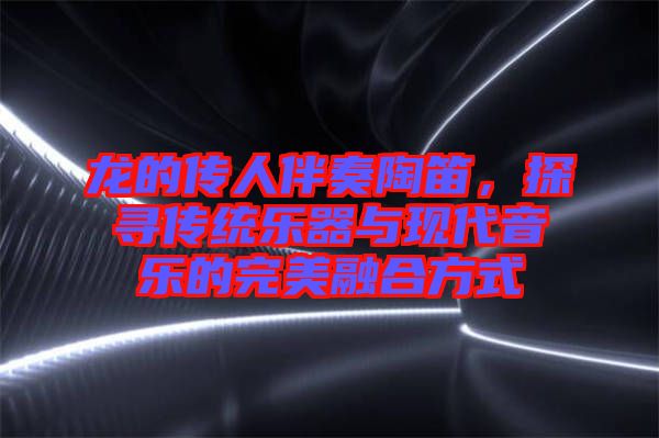 龍的傳人伴奏陶笛，探尋傳統(tǒng)樂器與現代音樂的完美融合方式