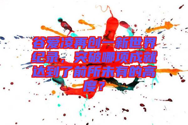谷愛(ài)凌再創(chuàng)一新世界紀(jì)錄，突破哪項(xiàng)成就達(dá)到了前所未有的高度？