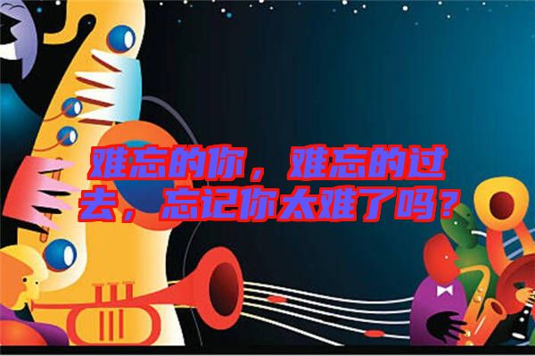 難忘的你，難忘的過去，忘記你太難了嗎？
