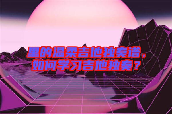 里的溫柔吉他獨(dú)奏譜，如何學(xué)習(xí)吉他獨(dú)奏？