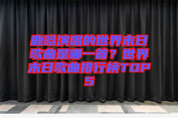 鹿晗演唱的世界末日歌曲是哪一首？世界末日歌曲排行榜TOP5
