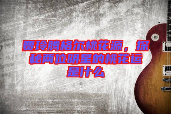 賈玲騰格爾桃花源，探秘兩位明星的桃花運(yùn)是什么