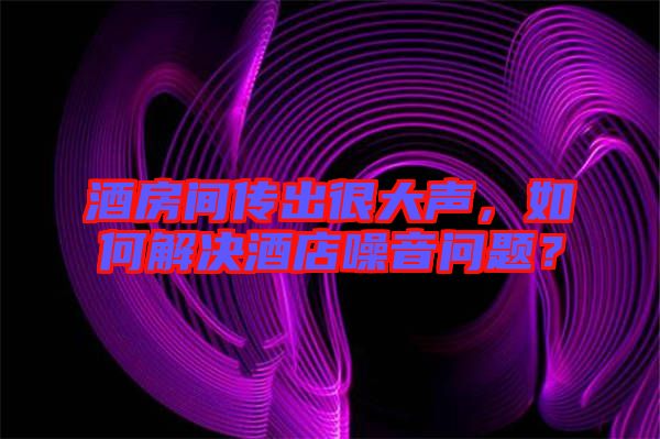 酒房間傳出很大聲，如何解決酒店噪音問題？