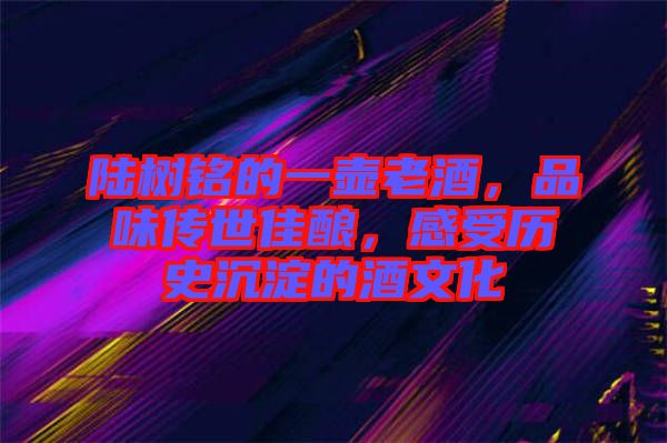 陸樹銘的一壺老酒，品味傳世佳釀，感受歷史沉淀的酒文化