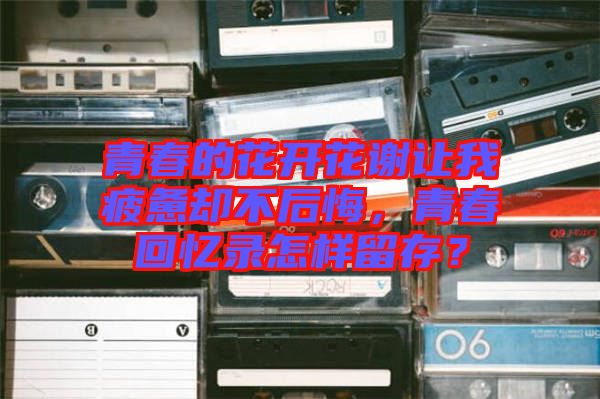 青春的花開花謝讓我疲憊卻不后悔，青春回憶錄怎樣留存？