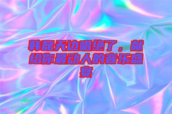 韓磊天邊唱絕了，獻(xiàn)給你最動人的音樂盛宴