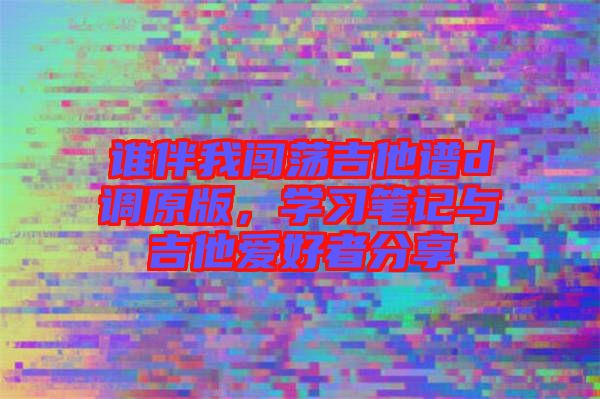 誰伴我闖蕩吉他譜d調(diào)原版，學(xué)習(xí)筆記與吉他愛好者分享