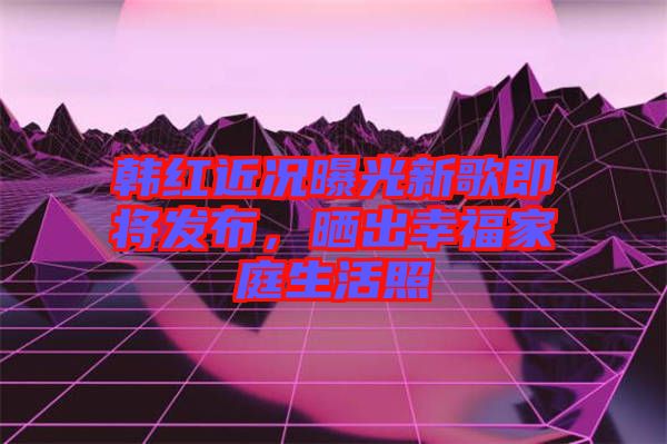 韓紅近況曝光新歌即將發(fā)布，曬出幸福家庭生活照