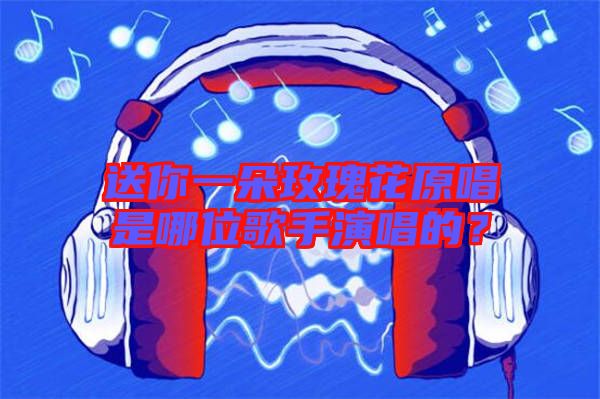 送你一朵玫瑰花原唱是哪位歌手演唱的？