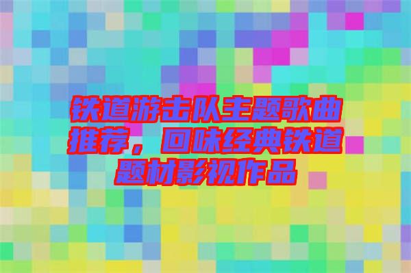 鐵道游擊隊(duì)主題歌曲推薦，回味經(jīng)典鐵道題材影視作品