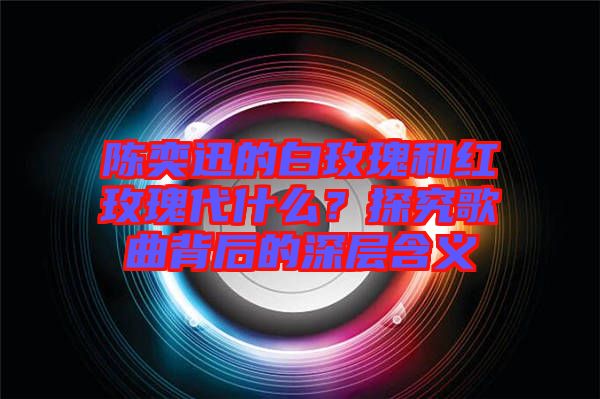 陳奕迅的白玫瑰和紅玫瑰代什么？探究歌曲背后的深層含義