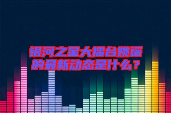 銀河之星大擂臺姚遙的最新動態(tài)是什么？