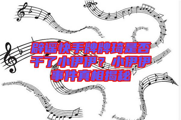 辟謠快手牌牌琦是否干了小伊伊？小伊伊事件真相揭秘