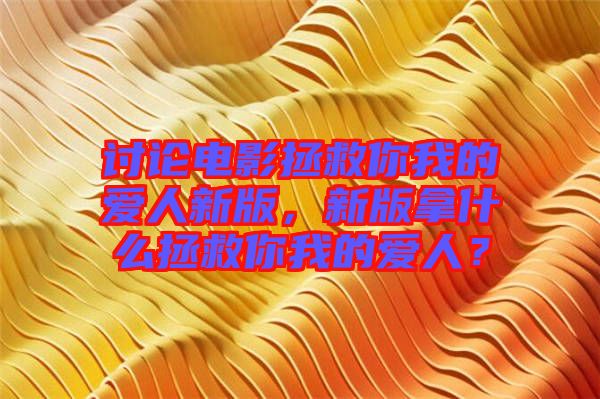 討論電影拯救你我的愛人新版，新版拿什么拯救你我的愛人？