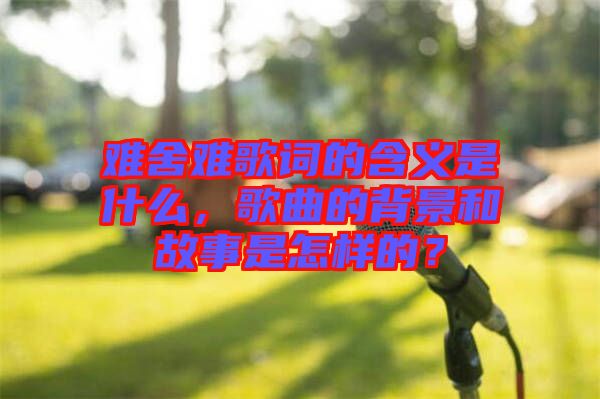 難舍難歌詞的含義是什么，歌曲的背景和故事是怎樣的？