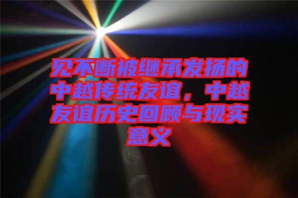 見不斷被繼承發(fā)揚的中越傳統(tǒng)友誼，中越友誼歷史回顧與現(xiàn)實意義