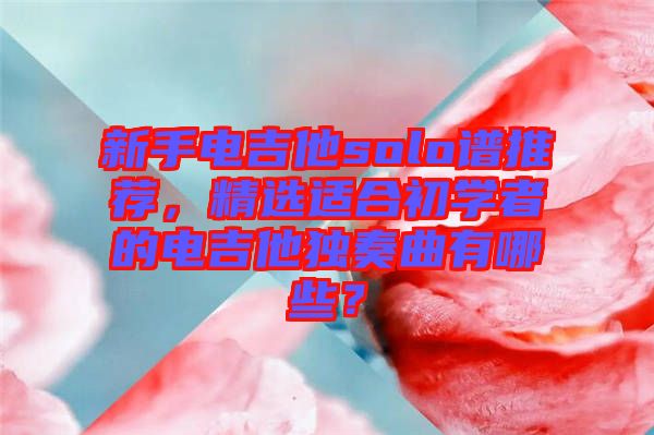 新手電吉他solo譜推薦，精選適合初學(xué)者的電吉他獨(dú)奏曲有哪些？