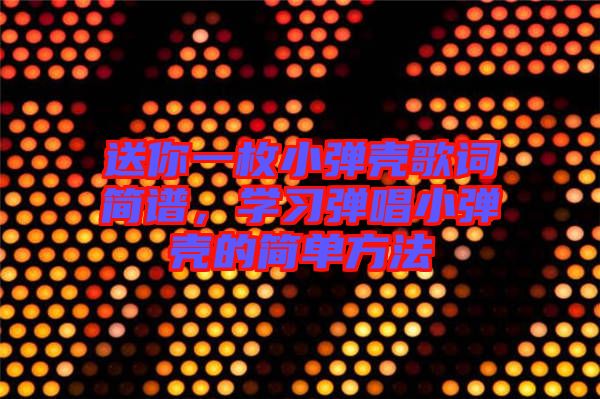送你一枚小彈殼歌詞簡(jiǎn)譜，學(xué)習(xí)彈唱小彈殼的簡(jiǎn)單方法