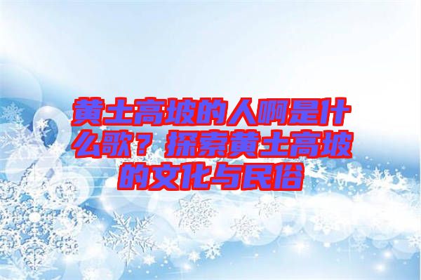 黃土高坡的人啊是什么歌？探索黃土高坡的文化與民俗