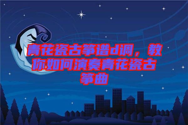 青花瓷古箏譜d調(diào)，教你如何演奏青花瓷古箏曲
