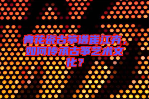 青花瓷古箏譜崔江卉，如何傳承古箏藝術(shù)文化？