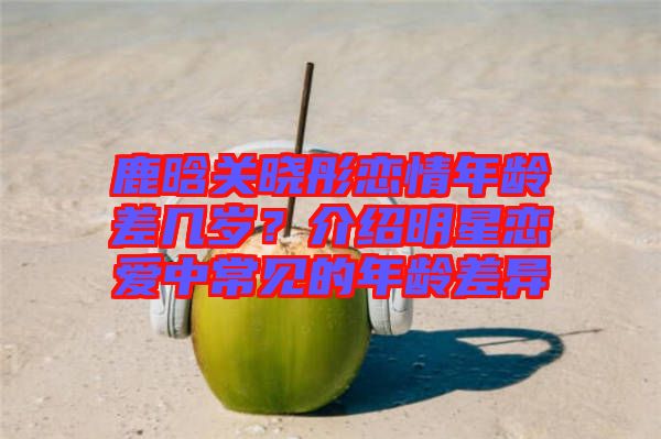 鹿晗關(guān)曉彤戀情年齡差幾歲？介紹明星戀愛中常見的年齡差異